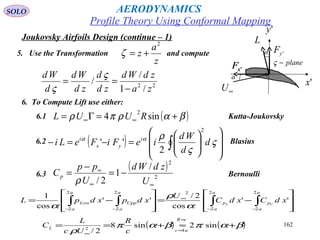 162
Joukovsky Airfoils Design (continue – 1)
5. Use the Transformation and compute
z
a
z
2
+=ζ
22
/1
/
/
za
zdWd
zd
d
zd
Wd
d
Wd
−
==
ς
ς
6. To Compute Lift use either:
( )βαρπρ +=Γ= ∞∞ sin4
2
RUUL6.1 Kutta-Joukovsky
6.2 Blasius( ) 













=−=− ∫ ς
ς
ραα
d
d
Wd
ieFiFeLi i
yx
i
2
2
''
6.3 Bernoulli
( )
2
2
/
1
2/ ∞∞
∞
−=
−
=
U
zdWd
U
pp
Cp
ρ








−=








−= ∫∫∫∫ −−
∞
−−
a
a
p
a
a
p
a
a
Upp
a
a
Low xdCxdC
U
xdpxdpL UL
2
2
2
2
22
2
2
2
''
cos
2/
''
cos
1
α
ρ
α
( ) ( )βαπβαπ
ρ
+≈+==
≈
≈
∞
sin2sin8
2/ 42
cR
ac
L
c
R
Uc
L
C
'yF
'xF 'xF
∞U
'x
L
α
plane−ς
'y
α
Profile Theory Using Conformal Mapping
AERODYNAMICSSOLO
 