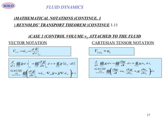 17
FLUID DYNAMICS
1.MATHEMATICAL NOTATIONS (CONTINUE)
1.11REYNOLDS’ TRANSPORT THEOREM (CONTINUE)
VECTOR NOTATION CARTESIAN TENSOR NOTATION
O
OOS
td
Rd
uV


== ,,
CASE 1 (CONTROL VOLUME vF ATTACHED TO THE FLUID)
kkOS
uV =,
( )
∫∫∫
∫∫∫∫∫∫∫∫








⋅∇+∇⋅+=
⋅+=
)(
,,,)4(
,
)()()(
tv
OOO
O
GAUSS
O
tStv
OO
tv
F
FFF
vduu
t
GAUSS
sduvd
t
vd
td
d





χχ
∂
χ∂
χ
∂
χ∂
χ
∫∫∫
∫∫∫∫∫∫∫∫








++=
+=
)(
)4(
)()()(
tv k
k
I
k
I
k
I
GAUSS
kK
tS
I
tv
I
tv
I
F
FFF
vd
x
u
x
u
t
GAUSS
sduvd
t
vd
td
d
∂
∂
χ
∂
χ∂
∂
χ∂
χ
∂
χ∂
χ
SOLO
 