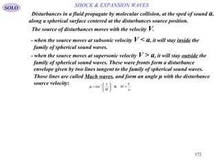 172
SOLO
- when the source moves at subsonic velocity V < a, it will stay inside the
family of spherical sound waves.
a
V
M
M
=





= −
&
1
sin 1
µ
Disturbances in a fluid propagate by molecular collision, at the sped of sound a,
along a spherical surface centered at the disturbances source position.
The source of disturbances moves with the velocity V.
- when the source moves at supersonic velocity V > a, it will stay outside the
family of spherical sound waves. These wave fronts form a disturbance
envelope given by two lines tangent to the family of spherical sound waves.
Those lines are called Mach waves, and form an angle μ with the disturbance
source velocity:
SHOCK & EXPANSION WAVES
 