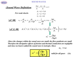 174
SOUND WAVESSOLO
Sound Wave Definition:
∆ p
p
p p
p1
2 1
1
1=
−
<<
ρ ρ ρ2 1
2 1
2 1
= +
= +
= +
∆
∆
∆
p p p
h h h
For weak shocks
u
p
1
2
=
∆
∆ρ
1
1
11
1
1
1
1
1
2
1
2
1
1
uuuuuu
ρ
ρ
ρ
ρρρ
ρ
ρ
ρ ∆
−≅
∆
+
=
∆+
==)C.M.(
( ) ( ) ppuuupuupu ∆++




 ∆
−=+=+ 11
1
11122111
2
11
ρ
ρ
ρρρ)C.L.M.(
Since the changes within the sound wave are small, the flow gradients are small.
Therefore the dissipative effects of friction and thermal conduction are negligible
and since no heat is added the sound wave is isotropic. Since
au =1
s
p
a 





∂
∂
=
ρ
2
valid for all gases
 