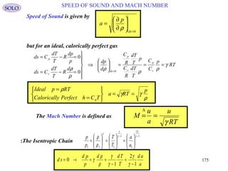 175
SPEED OF SOUND AND MACH NUMBERSOLO
Speed of Sound is given by
0=






∂
∂
=
ds
p
a
ρ
RT
p
C
C
T
dT
R
C
p
T
dT
R
C
d
dp
d
R
T
dT
Cds
p
dp
R
T
dT
Cds
v
p
v
p
ds
v
p
γ
ρ
ρ
ρ
ρ
ρ
===





⇒







=−=
=−=
=00
0
but for an ideal, calorically perfect gas
ρ
γγ
ρ p
RTa
TChPerfectyCaloricall
RTpIdeal
p
==






=
=
The Mach Number is defined as
RT
u
a
u
M
γ
==
∆
1
2
1
1
111
−−






=





=





=
γ
γ
γ
γ
γ
ρ
ρ
a
a
T
T
p
p
The Isentropic Chain:
a
ad
T
Tdd
p
pd
sd
1
2
1
0
−
=
−
==→=
γ
γ
γ
γ
ρ
ρ
γ
 