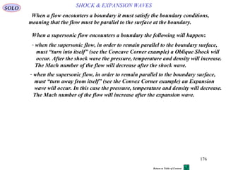 176
SOLO
When a supersonic flow encounters a boundary the following will happen:
When a flow encounters a boundary it must satisfy the boundary conditions,
meaning that the flow must be parallel to the surface at the boundary.
- when the supersonic flow, in order to remain parallel to the boundary surface,
must “turn into itself” (see the Concave Corner example) a Oblique Shock will
occur. After the shock wave the pressure, temperature and density will increase.
The Mach number of the flow will decrease after the shock wave.
SHOCK & EXPANSION WAVES
- when the supersonic flow, in order to remain parallel to the boundary surface,
must “turn away from itself” (see the Convex Corner example) an Expansion
wave will occur. In this case the pressure, temperature and density will decrease.
The Mach number of the flow will increase after the expansion wave.
Return to Table of Content
 