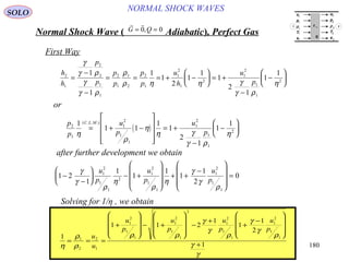 180
NORMAL SHOCK WAVESSOLO
Normal Shock Wave ) Adiabatic(, Perfect Gas
 
G Q= =0 0,
First Way
h
h
p
p
p
p
p
p
u
h
u
p
2
1
2
2
1
1
2
1
1
2
2
1
1
2
1
2
1
2
1
1
2
1
1
1
1
2
1
1
1
2
1
1
1
=
−
−
= = = + −





 = +
−
−






γ
γ ρ
γ
γ ρ
ρ
ρ η η γ
γ ρ
η
or
( )
p
p
u
p
u
p
C L M
2
1
1
2
1
1
1
2
1
1
2
1
1 1
1
1
2
1
1
1
η
ρ
η
η γ
γ ρ
η
= + −










= +
−
−






( . . .)
after further development we obtain
1 2
1
1
1
1
1
1
2
01
2
1
1
2
1
2
1
1
1
2
1
1
−
−





 − +










+ +
−










=
γ
γ
ρ
η
ρ
η
γ
γ
ρ
u
p
u
p
u
p
Solving for 1/η , we obtain
1
1 1 2
1
1
1
2
1
1
2
2
1
1
2
1
1
1
2
1
1
2
1
2
1
1
1
2
1
1
η
ρ
ρ
ρ ρ
γ
γ
ρ
γ
γ
ρ
γ
γ
= = =
+










− +










−
+
+
−










+
u
u
u
p
u
p
u
p
u
p
u
p
ρ
T
e
u
p
ρ
T
e
τ 11
q
1
1
1
1
1
2
2
2
2
2
1 2
 