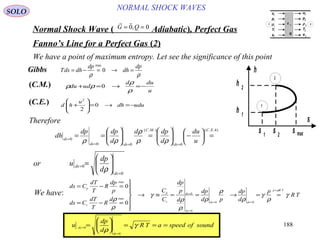 188
NORMAL SHOCK WAVESSOLO
Normal Shock Wave ) Adiabatic(, Perfect Gas
 
G Q= =0 0,
Fanno’s Line for a Perfect Gas )2(
s
s 1
s 2
s max
h 1
h 2
h
2
1
We have a point of maximum entropy. Let see the significance of this point
ρρ
dp
dh
dp
dhdsT =→=−= 0
max
Gibbs
u
dud
dudu −=→=+
ρ
ρ
ρρ 0)C.M.(
duudh
u
hd −=→=





+ 0
2
2
)C.E.(
Therefore
)4..(
0
.).(
00
0
EC
ds
MC
dsds
ds
u
du
d
dpd
d
dpdp
dh =





−





=





==
===
=
ρρ
ρ
ρρ
0
0
=
= 





=
ds
ds
d
dp
u
ρ
or
ds C
dT
T
R
dp
p
ds C
dT
T
R
d
C
C
dp
p
d
dp
d p
dp
d
p
R T
p
v
p
v
ds
ds
ds ds
p R T
= − =
= − =







→ ≡ = = → = ==
=
= =
=
max
max
0
0
0
0
0 0
ρ
ρ
γ
ρ
ρ
ρ
ρ
ρ
γ
ρ
γ
ρ
We have:
u
dp
d
R T a speed of soundds
ds
=
=
=





 = = =0
0
ρ
γ
u
p
ρ
T
e
u
p
ρ
T
e
τ 11
q
1
1
1
1
1
2
2
2
2
2
1 2
 