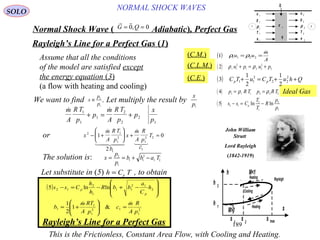 189
Ideal Gas
NORMAL SHOCK WAVESSOLO
Normal Shock Wave ) Adiabatic(, Perfect Gas
 
G Q= =0 0,
Rayleigh’s Line for a Perfect Gas )1(
( )
A
m
uu

== 22111 ρρ
( )2 1 1
2
1 2 2
2
2ρ ρu p u p+ = +
( ) QhuTCuTC pp ++=+ 2
22
2
11
2
1
2
1
3
( )4 1 1 1 2 2 2
p R T p R T= =ρ ρ
( )5 2 1
2
1
2
1
s s C
T
T
R
p
p
p
− = −ln ln
(C.M.)
(C.L.M.)
(C.E.)
Assume that all the conditions
of the model are satisfied except
the energy equation (3)
(a flow with heating and cooling)
Let substitute in (5) , to obtainh C Tp=
Rayleigh’s Line for a Perfect Gas
This is the Frictionless, Constant Area Flow, with Cooling and Heating.
s max
s
s 1
s 2
h 1
h 2
h
M>1
M<1
Rayleigh2
1
Heating
Heating
Cooling
 m
A
R T
p
p
m
A
R T
p
p
x
p
1
1
1
2
2
2
1
+ = +
( )
2
1
12
1
1
1
2
12
11
1
2
12
&1
2
1
lnln5
p
R
A
m
c
p
TR
A
m
b
h
C
a
bbR
h
h
Css
p
p

=







+=








−+−=−
We want to find x
p
p
≡ 2
1
. Let multiply the result by
x
p1
x
m
A
R T
p
b
x
m
A
R
p
c
T2 1
1
2
1
1
2
1
21
2
0− +





 + =
 
   
or
x
p
p
b b a T= = + −2
1
1 1
2
1 2
The solution is:
John William
Strutt
Lord Rayleigh
)1842-1919(
u
p
ρ
T
e
u
p
ρ
T
e
τ 11
q
Q
1
1
1
1
1
2
2
2
2
2
1 2
 