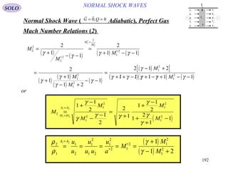 192
NORMAL SHOCK WAVESSOLO
Normal Shock Wave ) Adiabatic(, Perfect Gas
 
G Q= =0 0,
Mach Number Relations )2(
( ) ( ) ( ) ( )
( )
( )
( )
( )
( )[ ]
( )( ) ( )
M
M
M
M
M
M
M
M
M
2
2
2
2
1
1
2
1
2
1
2
1
2
1
2
2
1
1
2
1 1
2
1
1
1 2
1
2 1 2
1 1 1 1 1
1
2
=
+
− −
=
+ − −
=
+
+
− +
− −
=
− +
+ / + − / / + − / + − −
∗
=
∗
∗
∗
γ
γ γ γ
γ
γ
γ
γ
γ
γ γ γ γ γ
or
( )
M
M
M
M
M
H H
A A
2
1
2
1
2
1
2
1
21 2
1 2
1
1
2
1
2
2
1
1
1
2
1
2
1
1
=
+
−
−
−
=
+
+
−
+
+
−
=
=
γ
γ
γ γ
γ
γ
γ
( )
( )
ρ
ρ
γ
γ
2
1
1
2
1
2
1 2
1
2
2 1
2 1
2
1
2
1 2 1
1 2
= = = = =
+
− +
=
∗
∗
A A u
u
u
u u
u
a
M
M
M
u
p
ρ
T
e
u
p
ρ
T
e
τ 11
q
Q
1
1
1
1
1
2
2
2
2
2
1 2
 