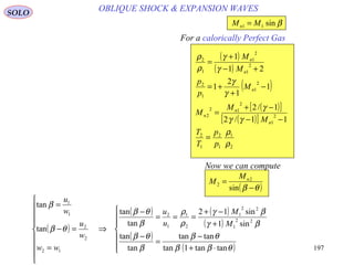 197
OBLIQUE SHOCK & EXPANSION WAVESSOLO
For a calorically Perfect Gas
( )
( )
( )
( )[ ]
( )[ ]
2
1
1
2
1
2
2
1
2
12
2
2
1
1
2
2
1
2
1
1
2
11/2
1/2
1
1
2
1
21
1
ρ
ρ
γγ
γ
γ
γ
γ
γ
ρ
ρ
p
p
T
T
M
M
M
M
p
p
M
M
n
n
n
n
n
n
=
−−
−+
=
−
+
+=
+−
+
=
βsin11 MMn =
( )θβ −
=
sin
2
2
nM
M
Now we can compute
( )
( ) ( )
( )
( )
( )






⋅+
−
=
−
+
−+
===
−
⇒









=
=−
=
θββ
θβ
β
θβ
βγ
βγ
ρ
ρ
β
θβ
θβ
β
tantan1tan
tantan
tan
tan
sin1
sin12
tan
tan
tan
tan
22
1
22
1
2
1
1
2
12
2
2
1
1
M
M
u
u
ww
w
u
w
u
 