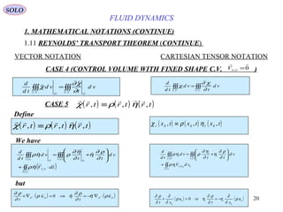 20
FLUID DYNAMICS
1. MATHEMATICAL NOTATIONS (CONTINUE)
1.11 REYNOLDS’ TRANSPORT THEOREM (CONTINUE)
VECTOR NOTATION CARTESIAN TENSOR NOTATION
CASE 4 (CONTROL VOLUME WITH FIXED SHAPE C.V. )0,

=OS
V
Define
∫∫∫∫∫∫ =
.... VC
OO
VC
vd
t
vd
td
d
∂
χ∂
χ


∫∫∫∫∫∫ =
.... VC
i
VC
i vd
t
vd
td
d
∂
χ∂
χ
( ) ( ) ( )
    
χ ρ ηr t r t r t, , ,≡ ( ) ( ) ( )χ ρ ηi k k i kx t x t x t, , ,≡
( )∫∫
∫∫∫∫∫∫
⋅+








+=
)(
,
)()(
tS
OS
tv
OO
tv
sdV
vd
tt
vd
td
d




ηρ
∂
ρ∂
η
∂
η∂
ρηρ
k
tS
kOSi
tv
i
i
tv
i
sdV
vd
tt
vd
td
d
FF
∫∫
∫∫∫∫∫∫
+






+=
)(
,
)()(
ηρ
∂
ρ∂
η
∂
η∂
ρηρ
We have
but
( ) ( )OOOO
u
t
u
t
,,,,
0

ρη
∂
ρ∂
ηρ
∂
ρ∂
⋅∇−=⇒=⋅∇+
( ) ( )k
k
iik
k
u
xt
u
xt
ρ
∂
∂
η
∂
ρ∂
ηρ
∂
∂
∂
ρ∂
−=⇒=+ 0
CASE 5 ( ) ( ) ( )    
χ ρ ηr t r t r t, , ,≡
SOLO
 