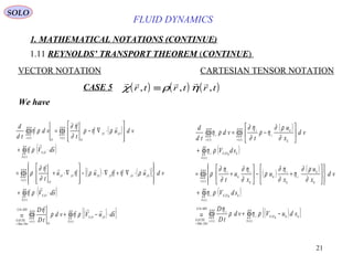 21
FLUID DYNAMICS
1. MATHEMATICAL NOTATIONS (CONTINUE)
1.11 REYNOLDS’ TRANSPORT THEOREM (CONTINUE)
VECTOR NOTATION CARTESIAN TENSOR NOTATION
We have
( )
( )
( ) ( )[ ]
( )
( )[ ]∫∫∫∫∫=
∫∫
∫∫∫
∫∫
∫∫∫∫∫∫
⋅−+
⋅+








⋅∇+∇⋅−








∇⋅+=
⋅+








⋅∇−=
+
+
)(
,,
)(
4
.
)(
,
)(
,,,,,,
)(
,
)(
,,
)(
tS
OOS
tv
O
MDG
DerMat
GAUSS
tS
OS
tv
OOOOOO
O
tS
OS
tv
OO
OO
tv
sduVvd
tD
D
sdV
vduuu
t
sdV
vdu
t
vd
td
d









ρηρ
η
ρη
ρηηρη
∂
η∂
ρ
ρη
ρηρ
∂
η∂
ρη ( )
( )
( ) ( )
( )
( )[ ]∫∫∫∫∫=
∫∫
∫∫∫
∫∫
∫∫∫∫∫∫
−+
+














+−





+=
+






−=
+
+
)(
,
)(
4
.
)(
,
)(
)(
,
)()(
tS
kkkOSi
tv
i
MDG
DerMat
GAUSS
tS
kkOSi
tv k
k
i
k
i
k
k
i
k
i
tS
kkOSi
tv k
k
i
i
tv
i
sduVvd
tD
D
sdV
vd
x
u
x
u
x
u
t
sdV
vd
x
u
t
vd
td
d
ρηρ
η
ρη
∂
ρ∂
η
∂
η∂
ρ
∂
η∂
∂
η∂
ρ
ρη
∂
ρ∂
ηρ
∂
η∂
ρη
CASE 5 ( ) ( ) ( )    
χ ρ ηr t r t r t, , ,≡
SOLO
 