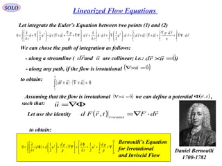 210
SOLO
Let integrate the Euler’s Equation between two points (1) and (2)
( ) ( ) ( ) ∫∫∫∫∫∫ ⋅Ψ∇+
⋅∇
+×∇⋅×−⋅





∇+⋅
∂
∂
=⋅





Ψ∇+
∇
+×∇×−





∇+
∂
∂
=
2
1
2
1
2
1
2
1
2
2
1
2
1
2
2
1
2
1
0 rd
rdp
uurdrdurdu
t
rd
p
uuuu
t



υρ
We can chose the path of integration as follows:
- along a streamline ( and are collinear; i.e.: )rd

u

0

=×urd
- along any path, if the flow is irrotational ( )0

=×∇ u
to obtain:
( ) ( ) 0
2
1
=×∇⋅×∫ uurd

Assuming that the flow is irrotational we can define a potential ,
such that:
( )0

=×∇ u ( )tr ,

Φ
Φ∇=u

Let use the identity
to obtain:
( ) rdFtrFd constt

⋅∇==
,
( )
2
1
2
2
1
2
2
1
2
1
0








Ψ+++
∂
Φ∂
=





Ψ∇++





+Φ
∂
∂
= ∫∫
∞
p
p
pd
u
t
pd
udd
t ρρ
Bernoulli’s Equation
for Irrotational
and Inviscid Flow
Daniel Bernoulli
1700-1782
Linearized Flow Equations
 