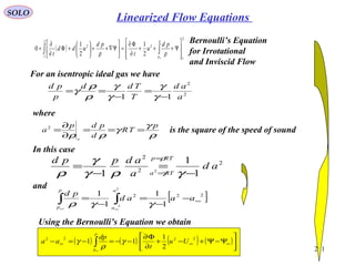 211
SOLO
For an isentropic ideal gas we have
2
2
11 a
ad
T
Tdd
p
pd
−
=
−
==
γ
γ
γ
γ
ρ
ρ
γ
where
ρ
γ
γ
ρρ
p
TR
d
pdp
a
s
===
∂
∂
=2
is the square of the speed of sound
In this case
2
2
2
1
1
1 2
ad
a
adppd
RTa
RTp
−
=
−
=
=
=
γργ
γ
ρ γ
ρ
and
[ ]222
1
1
1
1
2
2
∞−
−
=
−
= ∫∫
∞∞
aaad
pd
a
a
p
p
γγρ
Using the Bernoulli’s Equation we obtain
( ) ( ) ( ) ( )





Ψ−Ψ+−+
∂
Φ∂
−−=−=− ∞∞∞ ∫
∞
2222
2
1
11 Uu
t
dp
aa
p
p
γ
ρ
γ
( )
2
1
2
2
1
2
2
1
2
1
0








Ψ+++
∂
Φ∂
=





Ψ∇++





+Φ
∂
∂
= ∫∫
∞
p
p
pd
u
t
pd
udd
t ρρ
Bernoulli’s Equation
for Irrotational
and Inviscid Flow
Linearized Flow Equations
 