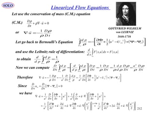 212
SOLO
Let use the conservation of mass (C.M.) equation
(C.M.) 0=⋅∇+ u
tD
D 
ρ
ρ
or
tD
D
u
ρ
ρ
1
−=⋅∇

Let go back to Bernoulli’s Equation ( ) ( )





Ψ−Ψ+−+
∂
Φ∂
−= ∞∞∫
∞
22
2
1
Uu
t
pd
p
p
ρ
and use the Leibnitz rule of differentiation: ( ) ( )uxFdxuxF
xd
d
x
x
,,
0
=∫
to obtain
ρρ
1
=∫
∞
p
p
pd
pd
d
Now we can compute tD
Da
tD
D
d
pd
tD
pD
tD
pDpd
pd
dpd
tD
D
p
p
p
p
ρ
ρ
ρ
ρρρρρ
2
11
===








= ∫∫
∞∞
Therefore ( ) ( )





Ψ−Ψ+−+
∂
Φ∂
=−=−=⋅∇ ∞∞∫
∞
22
22
2
1111
Uu
ttD
D
a
pd
tD
D
atD
D
u
p
p
ρ
ρ
ρ

Since ( )[ ] 0=Ψ−Ψ= ∞∞
tD
D
u
tD
D
we have












∇⋅+
∂
∂
⋅+
∂
Φ∂
=











∇⋅+
∂
Φ∂
∇⋅+
∂
∂
⋅+
∂
Φ∂
=
=





+
∂
Φ∂






∇⋅+
∂
∂
=





+
∂
Φ∂
=⋅∇
Φ∇=
2
2
1
2
1
2
11
2
11
2
2
2
2
2
2
2
2
2
2
2
2
u
u
t
u
u
ta
u
u
t
u
t
u
u
ta
u
t
u
ta
u
ttD
D
a
u
u 






GOTTFRIED WILHELM
von LEIBNIZ
1646-1716
Linearized Flow Equations
 