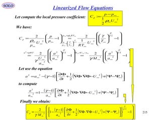 215
SOLO
Let compute the local pressure coefficient: 2
2
1
:
∞∞
∞−
=
U
pp
C p
ρ
We have:










−







=










−







=










−





=





−=
−
∞∞
=−
∞
∞
∞
=
−
∞
∞
∞






=
=
∞
∞
∞
∞
∞∞∞
−
∞∞
∞∞∞
1
2
1
2
1
1
2
1
2
1
2
2
2
/1
2
2
2
2
1
22
2
1
γ
γ
γ
γ
γ
γ
γ
ρ
γ
γ
ρ γ
γ
a
a
Ma
a
a
U
T
T
U
TR
p
p
U
p
C
aUMTRa
T
T
p
p
TRp
p
Let use the equation
( ) ( ) ( )





Ψ−Ψ+−Φ∇⋅Φ∇+
∂
Φ∂
−−= ∞∞∞
222
2
1
1 U
t
aa γ
to compute
( ) ( ) ( )





Ψ−Ψ+−Φ∇⋅Φ∇+
∂
Φ∂−
−= ∞∞
∞∞
2
22
2
2
11
1 U
taa
a γ
Finally we obtain:
( ) ( ) ( )










−












Ψ−Ψ+−Φ∇⋅Φ∇+
∂
Φ∂−
−=
−
∞∞
∞∞
1
2
11
1
2 1
2
22
γ
γ
γ
γ
U
taM
Cp
Linearized Flow Equations
 