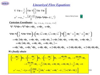 218
SOLO
zzyyxx Φ+Φ+Φ=Φ∇=Φ∇⋅∇ 2






Φ+Φ+Φ∇⋅





Φ+Φ+Φ=





Φ∇⋅Φ∇∇⋅Φ∇
→→→
222
2
1
2
1
2
1
111
2
1
zyxzyx zyx
( ) ( )
( )=ΦΦ+ΦΦ+ΦΦΦ+
ΦΦ+ΦΦ+ΦΦΦ+ΦΦ+ΦΦ+ΦΦΦ=
zzzyzyxzxz
yzzyyyxyxyxzzxyyxxxx
yzzyxzzxxyyxzzzyyyxxx ΦΦΦ+ΦΦΦ+ΦΦΦ+ΦΦ+ΦΦ+ΦΦ= 222
22












Φ∇⋅Φ∇∇⋅Φ∇=Φ∇⋅∇
2
11
2
a
( ) ( )222
2
1
∞∞ −Φ∇⋅Φ∇
−
−= Uaa
γ
( ) 0
12
2
22111
222
222
2
2
2
2
2
=Φ−ΦΦ+ΦΦ+ΦΦ−Φ
ΦΦ
−
Φ
ΦΦ
−Φ
ΦΦ
−Φ






 Φ
−+Φ







 Φ
−+Φ






 Φ
−
ttztzytyxtxyz
zy
xz
zx
xy
yx
zz
z
yy
y
xx
x
aaa
aaaaa
( ) ( ) ( )





Ψ−Ψ+−Φ+Φ+Φ+
∂
Φ∂
−−= ∞∞∞
222222
2
1
1 U
t
aa zyxγ
We finally obtain
Cartesian Coordinates ( )zuyuxu === 321 ,,
Linearized Flow Equations
Return to Table of Content
 