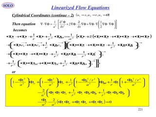221
SOLO
Cylindrical Coordinates (continue – 2) ( )θ=== 321 ,, uruxu
Then equation 











Φ∇⋅Φ∇∇⋅Φ∇+Φ∇
∂
∂
⋅Φ∇+
∂
Φ∂
=Φ∇⋅∇
2
1
2
1
2
2
2
tta
becomes
( ){












ΦΦ+ΦΦ+ΦΦ+






Φ−ΦΦ+ΦΦ+ΦΦ+









ΦΦ+ΦΦ+ΦΦ





Φ+Φ+Φ+
ΦΦ+ΦΦ+ΦΦ+Φ=Φ+Φ+Φ+Φ
→
→
→→→→
322
2
2
32
12321
22
11
11
11
2
111
e
rr
e
rr
e
r
e
r
ee
arr
rrxx
rrrrxrx
xrxrxxxrx
ztzytyxtxttrrrxx
θθθθθ
θθθ
θθθ
θθ
or
( ) 0
2
112
/
1
1/
1
1
11
22
222
2
22
2
22
22
2
2
2
=ΦΦ+ΦΦ+ΦΦ−
Φ
−






ΦΦΦ+ΦΦΦ+ΦΦΦ−







 Φ
+Φ+Φ






 Φ
−+Φ






 Φ
−+Φ






 Φ
−
ztzytyxtx
tt
rrxxrxrx
rrr
r
xx
x
aa
rra
a
r
ra
r
raa
θθθθ
θ
θθ
θ
Linearized Flow Equations
 