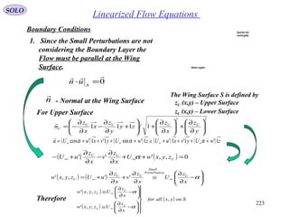 223
Linearized Flow EquationsSOLO
Boundary Conditions
1. Since the Small Perturbations are not
considering the Boundary Layer the
Flow must be parallel at the Wing
Surface.
The Wing Surface S is defined by
zU (x,y) – Upper Surface
zL (x,y) – Lower Surface
0

=⋅ S
un
n

- Normal at the Wing Surface
22
1/111 





∂
∂
+





∂
∂
+





+
∂
∂
−
∂
∂
−=
y
z
x
z
zy
y
z
x
x
z
n UUUU
U

( ) ( ) ( ) ( ) zwUyvxuUzwUyvxuUu 1'1'1'1'sin1'1'cos ++++≅++++= ∞∞∞∞ ααα

( ) ( ) 0,,''' =++
∂
∂
−
∂
∂
+− ∞∞ U
UU
zyxwU
x
z
v
x
z
uU α
For Upper Surface
( ) ( ) 





−
∂
∂
≅
∂
∂
+
∂
∂
+= ∞∞ α
x
z
U
x
z
v
x
z
uUzyxw U
onPerturbati
Small
UU
U '',,'
Therefore
( )
( )
( ) Sonyxallfor
x
z
Uzyxw
x
z
Uzyxw
L
L
U
U
,
,,'
,,'













−
∂
∂
≅






−
∂
∂
≅
∞
∞
α
α
Section AA
(enlarged)
Wake region
 