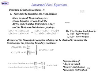 224
Linearized Flow EquationsSOLO
Boundary Conditions (continue -1)
1. Flow must be parallel at the Wing Surface.
The Wing Surface S is defined by
zU (x,y) – Upper Surface
zL (x,y) – Lower Surface
Since the Small Perturbation gives
Linear Equation we can divide the
Airfoil in the Camber Distribution zC (x,y)
and the Thickness Distribution zt (x,y) by:
( )
( )
( ) Sonyxallfor
x
z
Uyxw
x
z
Uyxw
C
C
t
t
,
0,,'
0,,'













−
∂
∂
=
∂
∂
±=±
∞
∞
α
( ) ( ) ( )
( ) ( ) ( )
( ) ( ) ( )[ ]
( ) ( ) ( )[ ]


−=
+=
⇔



−=
+=
2/,,,
2/,,,
,,,
,,,
yxzyxzyxz
yxzyxzyxz
yxzyxzyxz
yxzyxzyxz
LUt
LUC
tCL
tCU
Because of the Linearity the complete solution can be obtained by summing the
Solutions for the following Boundary Conditions
Superposition of
• Angle of Attack
•Camber Distribution
•Thickness Distribution
Section AA
(enlarged)
Wake region
( ) ( ) ( )
( ) ( ) ( )
( ) Sonyxallfor
x
z
x
z
Uyxwyxwyxw
x
z
x
z
Uyxwyxwyxw
tC
tCL
tC
tCU
,
0,,'0,,'0,,'
0,,'0,,'0,,'













∂
∂
−−
∂
∂
=−+=±






∂
∂
+−
∂
∂
=++=±
∞
∞
α
α
 
