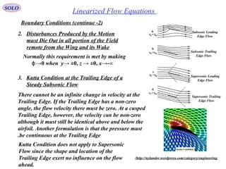 225
Linearized Flow EquationsSOLO
Boundary Conditions (continue -2)
2. Disturbances Produced by the Motion
must Die Out in all portion of the Field
remote from the Wing and its Wake
Normally this requirement is met by making
ϕ→0 when y→ ±0, z → ±0, x→-∞
Subsonic Leading
Edge Flow
Subsonic Trailing
Edge Flow
Supersonic Leading
Edge Flow
Supersonic Trailing
Edge Flow
3. Kutta Condition at the Trailing Edge of a
Steady Subsonic Flow
There cannot be an infinite change in velocity at the
Trailing Edge. If the Trailing Edge has a non-zero
angle, the flow velocity there must be zero. At a cusped
Trailing Edge, however, the velocity can be non-zero
although it must still be identical above and below the
airfoil. Another formulation is that the pressure must
be continuous at the Trailing Edge.
http://nylander.wordpress.com/category/engineering/
Kutta Condition does not apply to Supersonic
Flow since the shape and location of the
Trailing Edge exert no influence on the flow
ahead.
 