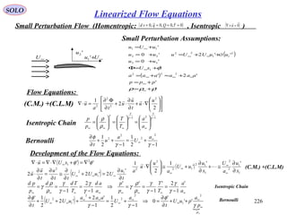 226
SOLO
Small Perturbation Flow (Homentropic: , Isentropic )( )0~,0,0~,0 ==== τQqsd ( )0

=×∇ u
'2u
∞+Uu '1∞U
( )
( )
'
'
'2'
'
'0
''2'0
'
222
1
33
2
11
22
22
11
ρρρ
φ
+=
+=
+≈+=
+=Φ
+=
++=+=
+=
∞
∞
∞∞∞
∞
∞∞
∞
ppp
aaaaaa
xU
uu
uuUUuuu
uUu
O
Small Perturbation Assumptions:












∇⋅+
∂
∂
⋅+
∂
Φ∂
=⋅∇
2
2
1 2
2
2
2
u
u
t
u
u
ta
u



(C.M.) +(C.L.M)
(C.M.) +(C.L.M)
12
1
12
1
2
2
2
2
−
+=
−
++
∂
∂ ∞
∞
γγ
φ a
U
a
u
t
Bernoulli
121 −
∞
−
∞∞∞






=





=





=
γ
γ
γ
γ
γ
ρ
ρ
a
a
T
T
p
p
Isentropic Chain
Development of the Flow Equations:
Flow Equations:
( ) '' 2
1 φφ ∇=+∇⋅∇=⋅∇ ∞ xUu

( )
1
1
2
2
1
12
12
2
2
''
'
1
2
1
x
u
a
U
x
u
uU
a
u
u
a ∂
∂
≅+
∂
∂
+≅





∇⋅
∞
∞
∞
∞


( ) t
u
UuUU
tt
u
t
u
u
∂
∂
=+
∂
∂
≅
∂
∂
=
∂
∂
⋅ ∞∞∞
'
2'22 1
1
2
2

( )

∞
∞
∞
∞
∞
∞
∞∞
∞∞ ++
∂
∂
=⇒
−
+=
−
+
+++
∂
∂
ρ
γ
φ
γγ
φ
p
a
puU
t
a
U
aaa
uUU
t
2
1
2
2
2
1
2
''
'
0
12
1
1
'2
'2
2
1'
∞∞∞∞∞∞∞∞ −
=
−
==⇒
−
=
−
==
a
a
T
T
p
p
a
ad
T
Tdd
p
pd '
1
2'
1
''
1
2
1 γ
γ
γ
γ
ρ
ρ
γ
γ
γ
γ
γ
ρ
ρ
γ Isentropic Chain
Bernoulli
Linearized Flow Equations
 