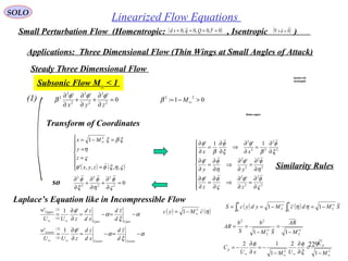 229
SOLO
Linearized Flow Equations
Small Perturbation Flow (Homentropic: , Isentropic )( )0~,0,0~,0 ==== τQqsd ( )0

=×∇ u
Applications: Three Dimensional Flow (Thin Wings at Small Angles of Attack)
0
'''
2
2
2
2
2
2
2
=
∂
∂
+
∂
∂
+
∂
∂
zyx
φφφ
β(1)
Steady Three Dimensional Flow
Subsonic Flow M∞ < 1
01:
22
>−= ∞Mβ
( )
( )
( )
( )
α
ξ
α
φ
α
ξ
α
φ
−=−=
∂
∂
=
−=−=
∂
∂
=
∞∞
∞∞
LowerLower
Lower
UperUper
Upper
d
zd
xd
zd
zUU
w
d
zd
xd
zd
zUU
w
'1'
'1'
3
4
3
4
Transform of Coordinates
( ) ( )






=
=
=
=−= ∞
ςηξφφ
ς
η
ξβξ
,,,,'
1 2
zyx
z
y
Mx










∂
∂
=
∂
∂
⇒
∂
∂
=
∂
∂
∂
∂
=
∂
∂
⇒
∂
∂
=
∂
∂
∂
∂
=
∂
∂
⇒
∂
∂
=
∂
∂
2
2
2
2
2
2
2
2
2
2
22
2
''
''
1'1'
ς
φφ
ς
φφ
η
φφ
η
φφ
ξ
φ
β
φ
ξ
φ
β
φ
zz
yy
xx
( ) ( ) SMdcMydycS
bb
∞∞
−=−== ∫∫ 2
0
2
0
11 ηη
( ) ( )ηcMyc 2
1 ∞−=
∞∞
−
=
−
==
22
22
11 M
AR
SM
b
S
b
AR
22
1
2
1
12
∞∞∞∞ −
=
∂
∂
−
−=
∂
∂
−=
M
C
UMxU
C
p
p
ξ
φφ
Section AA
(enlarged)
Wake region
so 02
2
2
2
2
2
=
∂
∂
+
∂
∂
+
∂
∂
ς
φ
η
φ
ξ
φ
Laplace’s Equation like in Incompressible Flow
Similarity Rules
 