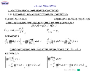 23
FLUID DYNAMICS
1. MATHEMATICAL NOTATIONS (CONTINUE)
1.11 REYNOLDS’ TRANSPORT THEOREM (CONTINUE)
VECTOR NOTATION CARTESIAN TENSOR NOTATION
REYNOLDS 3
CASE 1 (CONTROL VOLUME ATTACHED TO THE FLUID vF(t) )
kkOS
uV =,
∫∫∫∫∫∫ =
)()( tv
OO
tv FF
vd
tD
D
vd
td
d
ρ
η
ρη


∫∫∫∫∫∫ =
)()( tv
i
tv
i
FF
vd
tD
D
vd
td
d
ρ
η
ρη
SOLO
O
OOS
td
Rd
uV


== ,,
( ) ( ) ( )    
χ ρ ηr t r t r t, , ,≡
CASE 4 (CONTROL VOLUME WITH FIXED SHAPE C.V. )0,

=OS
V
REYNOLDS 4
( )






⋅+= ∫∫∫∫∫
∫∫∫
..
,
..
..
SC
O
O
VC
VC
O
sduvd
td
d
vd
tD
D


ρηρη
ρ
η
( )






+= ∫∫∫∫∫
∫∫∫
....
..
SC
kki
VC
i
VC
i
sduvd
td
d
vd
tD
D
ρηρη
ρ
η
Return to Table of Content
 
