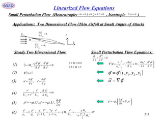231
SOLO
Small Perturbation Flow (Homentropic: , Isentropic )( )0~,0,0~,0 ==== τQqsd ( )0

=×∇ u
Applications: Two Dimensional Flow (Thin Airfoil at Small Angles of Attack)
α
U
Up
xd
ud
θ=
L
Low
xd
ud
θ−=
∞U
x
y
( ) 0
''
1 2
2
2
2
2
=
∂
∂
+
∂
∂
− ∞
yx
M
φφ(1)
( )yx,'φ(2)
y
v
x
u
∂
∂
=
∂
∂
=
'
',
'
'
φφ
(3)
α==≅
+ ∞∞ S
xd
yd
U
v
vU
v '
'
'
(4)
x
UuUp
∂
∂
−=−= ∞∞∞∞
'
''
φ
ρρ(5)
'
2
1
1
''
1
2'
1
''
2
M
M
M
U
u
M
a
a
T
T
p
p
∞
∞
∞
∞
∞∞∞∞
−
+
−=−=
−
=
−
==
γ
γ
γ
γ
γ
γ
γ
ρ
ρ
γ(6)






∂
∂
+
∂
∂
+
∂
∂
=∇ ∞∞
∞
2
2
1
1
12
2
2 ''
2
'1
'
tt
u
U
x
u
U
a
φ
φ
( )
''
,,,'' 321
φ
φφ
∇=
=
u
xxxt







+
∂
∂
−= ∞∞ '
'
' uU
t
p
φ
ρ
Steady Two Dimensional Flow Small Perturbation Flow Equations:
0
'
2
2
=
∂
∂
=
∂
∂
tt
52.1
8.00
≤≤
≤≤
M
M
Linearized Flow Equations
 