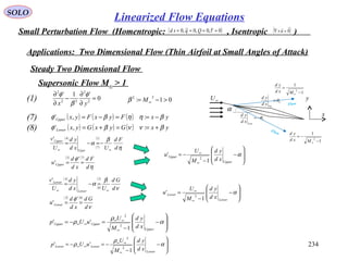 234
SOLO
Small Perturbation Flow (Homentropic: , Isentropic )( )0~,0,0~,0 ==== τQqsd ( )0

=×∇ u
Applications: Two Dimensional Flow (Thin Airfoil at Small Angles of Attack)
0
'1'
2
2
22
2
=
∂
∂
−
∂
∂
yx
φ
β
φ
(1)
( ) ( ) ( )
( ) ( ) ( ) yxGyxGyx
yxFyxFyx
Lower
Upper
βννβφ
βηηβφ
+==+=
−==−=
:,'
:,'(7)
(8)
Steady Two Dimensional Flow
Supersonic Flow M∞ > 1
01:
22
>−= ∞Mβ
α
U
Up
xd
yd
θ=
L
Low
xd
yd
θ−=
∞U
x
y
1
1
2
−
=
∞Mxd
yd
1
1
2
−
−=
∞Mxd
yd
Flow
Flow
( )
( )
( )
η
β
α
d
Fd
Uxd
yd
U
v
Uper
Upper
∞∞
−=−=
1
7
4'
( ) ( )
η
φ
d
Fd
xd
d
u Upper
73
'
' ==








−
−
−=
∞
∞
α
Upper
Upper
xd
yd
M
U
u
1
'
2
( )
( )
( )
ν
β
α
d
Gd
Uxd
yd
U
v
Lower
Lower
∞∞
=−=
3
8
4
'
( ) ( )
ν
φ
d
Gd
xd
d
u Lower
83
'
' ==








−
−
=
∞
∞
α
Lower
Lower
xd
yd
M
U
u
1
'
2








−
−
=−=
∞
∞∞
∞∞ α
ρ
ρ
Upper
UpperUpper
xd
yd
M
U
uUp
1
''
2
2








−
−
−=−=
∞
∞∞
∞∞ α
ρ
ρ
Lower
LowerLower
xd
yd
M
U
uUp
1
''
2
2
Linearized Flow Equations
 