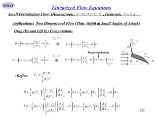 235
SOLO
Small Perturbation Flow (Homentropic: , Isentropic )( )0~,0,0~,0 ==== τQqsd ( )0

=×∇ u
Applications: Two Dimensional Flow (Thin Airfoil at Small Angles of Attack)
Drag (D) and Lift (L) Computations
( )∫ 







−−= ∞
S S
sd
xd
yd
ppD αsin
np
α−
Upper
xd
yd
∞U
Upper
xd
yd
∞p∞p α( )∫ 







−−−= ∞
S S
sd
xd
yd
ppL αcos
( )∫ 







−−≅ ∞
S S
sd
xd
yd
ppD α
( )

Γ
∞∞∞ ∫∫ =








−−−≅
SS S
sduUsd
xd
yd
ppL 'ρα
1<<−α
Uper
xd
yd
1<<−α
Uper
xd
yd
Kutta-Joukovsky
Define: 2
2
1
:
∞∞
∞−
=
U
pp
Cp
ρ
( )
( )
∫∫
∫∫








−−=








−
−
−≅








−=








−
−
≅
∞∞
∞∞
∞
∞∞
∞∞
∞∞
∞
∞∞
S S
p
S S
S S
p
S S
sd
xd
yd
CUsd
xd
yd
U
pp
UL
sd
xd
yd
CUsd
xd
yd
U
pp
UD
αρα
ρ
ρ
αρα
ρ
ρ
2
2
2
2
2
2
2
1
2
12
1
2
1
2
12
1
Linearized Flow Equations
 