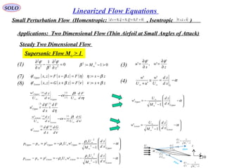 239
SOLO
Linearized Flow Equations
Small Perturbation Flow (Homentropic: , Isentropic )( )0~,0,0~,0 ==== τQqsd ( )0

=×∇ u
Applications: Two Dimensional Flow (Thin Airfoil at Small Angles of Attack)
0
'1'
2
2
22
2
=
∂
∂
−
∂
∂
zx
φ
β
φ
(1)
( ) ( ) ( )
( ) ( ) ( ) zxFzxGzx
zxFzxFzx
Lower
Upper
βννβφ
βηηβφ
+==+=
−==−=
:,'
:,'(7)
(8)
Steady Two Dimensional Flow
Supersonic Flow M∞ > 1
01:
22
>−= ∞Mβ
α
U
Up
xd
zd
θ=
L
Low
xd
zd
θ−=
∞U
x
z
1
1
2
−
=
∞Mxd
zd
1
1
2
−
−=
∞Mxd
zd
Flow
Flow
( )
( )
( )
η
β
α
d
Fd
Uxd
zd
U
w
Upper
Upper
∞∞
−=−=
3
7
4'
( ) ( )
η
φ
d
Fd
xd
d
u Upper
73
'
' ==
( )
( )
( )
ν
β
α
d
Gd
Uxd
zd
U
w
Lower
Lower
∞∞
==−=
3
8
4
'
( ) ( )
ν
φ
d
Gd
xd
d
u Lower
83
'
' ==








−
−
−=
∞
∞
α
Upper
Upper
xd
zd
M
U
w
1
'
2








−
−
=
∞
∞
α
Lower
Lower
xd
zd
M
U
w
1
'
2








−
−
=−==−
∞
∞∞
∞∞∞ α
ρ
ρ
Upper
UpperUpperUpper
xd
zd
M
U
wUppp
1
''
2
2








−
−
−=−==−
∞
∞∞
∞∞∞ α
ρ
ρ
Lower
LowerLowerLower
xd
zd
M
U
wUppp
1
''
2
2
z
w
x
u
∂
∂
=
∂
∂
=
'
',
'
'
φφ
(3)
α−=≅
+ ∞∞ S
xd
zd
U
w
uU
w '
'
'
(4)
 