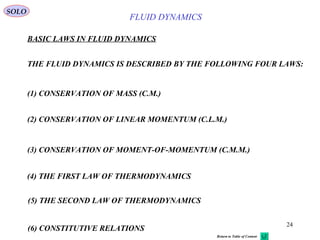 24
BASIC LAWS IN FLUID DYNAMICS
THE FLUID DYNAMICS IS DESCRIBED BY THE FOLLOWING FOUR LAWS:
(1) CONSERVATION OF MASS (C.M.)
(2) CONSERVATION OF LINEAR MOMENTUM (C.L.M.)
(4) THE FIRST LAW OF THERMODYNAMICS
(5) THE SECOND LAW OF THERMODYNAMICS
SOLO
(3) CONSERVATION OF MOMENT-OF-MOMENTUM (C.M.M.)
FLUID DYNAMICS
Return to Table of Content
(6) CONSTITUTIVE RELATIONS
 