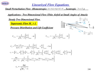 240
SOLO
Linearized Flow Equations
Small Perturbation Flow (Homentropic: , Isentropic )( )0~,0,0~,0 ==== τQqsd ( )0

=×∇ u
Applications: Two Dimensional Flow (Thin Airfoil at Small Angles of Attack)
Steady Two Dimensional Flow
Supersonic Flow M∞ > 1
α
U
Up
xd
zd
θ=
L
Low
xd
zd
θ−=
∞U
x
z
1
1
2
−
=
∞Mxd
zd
1
1
2
−
−=
∞Mxd
zd
Flow
Flow
Pressure Distribution and Lift Coefficient








−+
−
=
−
=
∞∞∞
α
ρ
2
1
2
2/
''
22
LowerUpper
LowerUpper
p
xd
zd
xd
zd
MU
pp
C
1
4
2
−
=
∞M
cL
α
( ) ( ) ( ) ( )








−+−
−
−
−
=








+





−





−
−
=





+





−=
∞∞
∞
∫∫∫∫
    
00
22
1
0
1
02
1
0
1
0
00
1
2
1
4
2
1
2
LowerLowerUpperUpper
LowerUpper
ppL
zczzcz
MM
c
x
d
xd
zd
c
x
d
xd
zd
Mc
x
dC
c
x
dCc LowerUpper
α
α








−
−
=
∞
α
Upper
p
xd
zd
M
C Upper
1
2
2 







−
−
−=
∞
α
Lower
p
xd
zd
M
C Lower
1
2
2
 