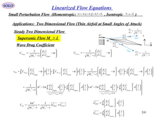 241
SOLO
Linearized Flow Equations
Small Perturbation Flow (Homentropic: , Isentropic )( )0~,0,0~,0 ==== τQqsd ( )0

=×∇ u
Applications: Two Dimensional Flow (Thin Airfoil at Small Angles of Attack)
Steady Two Dimensional Flow
Supersonic Flow M∞ > 1
α
U
Up
xd
zd
θ=
L
Low
xd
zd
θ−=
∞U
x
z
1
1
2
−
=
∞Mxd
zd
1
1
2
−
−=
∞Mxd
zd
Flow
Flow
Wave Drag Coefficient
























−+













−
−
=













−−













−= ∫∫∫∫
∞
1
0
2
1
0
2
2
1
0
1
0
1
2
c
x
d
xd
zd
c
x
d
xd
zd
Mc
x
d
xd
zd
C
c
x
d
xd
zd
Cc
UpperUpperLower
p
Upper
pD LowerUpperW
αααα








−
−
=
∞
α
Upper
p
xd
zd
M
C Upper
1
2
2 







−
−
−=
∞
α
Lower
p
xd
zd
M
C Lower
1
2
2
( ) ( ) ( ) ( ) 



























+





−+













+





−
−
= ∫∫∫∫
=−=−
∞
1
0
2
00
1
0
2
1
0
2
00
1
0
2
2
22
1
2
c
x
d
xd
zd
c
x
d
xd
zd
c
x
d
xd
zd
c
x
d
xd
zd
M Lower
zcz
LowerUpper
zcz
Upper
LowerLowerUpperUpper
    
αααα
( )22
22
2
1
2
1
4
LowerUpperD
MM
C W
εε
α
+
−
+
−
=
∞∞
∫
∫














=














=
1
0
2
2
1
0
2
2
:
:
c
x
d
xd
zd
c
x
d
xd
zd
Lower
Lower
Upper
Upper
ε
ε
 