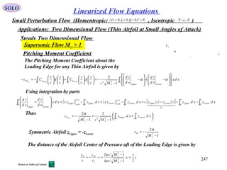 247
SOLO
Linearized Flow Equations
Small Perturbation Flow (Homentropic: , Isentropic )( )0~,0,0~,0 ==== τQqsd ( )0

=×∇ u
Applications: Two Dimensional Flow (Thin Airfoil at Small Angles of Attack)
Steady Two Dimensional Flow
Supersonic Flow M∞ > 1
Pitching Moment Coefficient
The Pitching Moment Coefficient about the
Leading Edge for any Thin Airfoil is given by
xdx
xd
zd
xd
zd
Mcc
x
d
c
x
C
c
x
d
c
x
Cc
c
LowerUpper
ppM LowerUpperLE ∫∫∫ 















−+








−
−
−=











+











−=−
∞
022
1
0
1
0
1
2
αα
Thus




 +
−
+
−
−= ∫∫
∞∞
xdzxdz
McM
c
c
Lower
c
UpperM LE 00222
1
2
1
2α
( ) ( ) ( ) ( )[ ] xdzxdzczczcxdzzxxdzzxxdx
xd
zd
xd
zd c
Lower
c
UpperLowerUpper
c
Lower
cx
xLower
c
Upper
cx
xUpper
c
LowerUpper
∫∫∫∫∫ −−−=−+−=








+
=
=
=
= 00
0
00000   
Using integration by parts
Symmetric Airfoil zUpper = -zLower
1
2
2
−
−=
∞M
cM
α
The distance of the Airfoil Center of Pressure aft of the Leading Edge is given by
cc
M
M
c
c
c
c
x
L
MN
2
1
1/4
1/2
2
2
=⋅
−
−
=⋅−=
∞
∞
α
α
α
L
∞U
x
Return to Table of Content
 