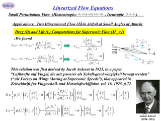 248
SOLO
Small Perturbation Flow (Homentropic: , Isentropic )( )0~,0,0~,0 ==== τQqsd ( )0

=×∇ u
Applications: Two Dimensional Flow (Thin Airfoil at Small Angles of Attack)
Drag (D) and Lift (L) Computations for Supersonic Flow (M∞ >1)






















−+








−
−
−=





−≅






















−+








−
−
=













−≅
∫∫
∫∫
∞
∞∞
∞∞
∞
∞∞
∞∞
c
x
d
xd
yd
xd
yd
M
U
c
s
dCUL
c
x
d
xd
yd
xd
yd
M
U
c
s
d
xd
yd
CUD
c
LowerUpperS
p
c
LowerUpperS S
p
0
2
2
2
0
22
2
2
2
2
1
2
1
2
1
2
1
2
1
2
1
αα
ρ
ρ
αα
ρ
αρ
α
U
Up
xd
yd
θ=
L
Low
xd
yd
θ−=
∞U
x
y
1
1
2
−
=
∞Mxd
yd
1
1
2
−
−=
∞Mxd
yd
Flow
Flow








−
−
==−
∞
∞∞
∞ α
ρ
Upper
UpperUpper
xd
yd
M
U
ppp
1
'
2
2








−
−
−==−
∞
∞∞
∞ α
ρ
Lower
LowerLower
xd
yd
M
U
ppp
1
'
2
2
1
2
1
2
2
2
−








−
−=
−








−
=
∞
∞
M
xd
yd
C
M
xd
yd
C
Lower
p
Upper
p
Lower
Upper
α
α
We found:
This relation was first derived by Jacob Ackeret in 1925, in a paper
“Luftkrafte auf Flugel, die mit groserer als Schall-geschwingigkeit bewegt werden”
(“Air Forces on Wings Moving at Supersonic Speeds”), that appeared in
Zeitschhrift fur Flugtechnik und Motorluftschiffahrt, vol. 16, 1925, p.72
Jakob Ackeret
(1898–1981)
Linearized Flow Equations
 