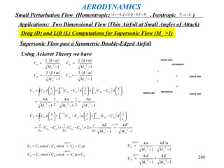 249
AERODYNAMICS
Small Perturbation Flow (Homentropic: , Isentropic )( )0~,0,0~,0 ==== τQqsd ( )0

=×∇ u
Applications: Two Dimensional Flow (Thin Airfoil at Small Angles of Attack)
Drag (D) and Lift (L) Computations for Supersonic Flow (M∞ >1)
Supersonic Flow past a Symmetric Double-Edged Airfoil
1
2
3
4
SHOCK LINE
SHOCK LINE
SHOCK LINE
SHOCK LINE
EXPANSION
EXPANSION
Using Ackeret Theory we have
( ) ( )
( ) ( )
1
2
,
1
2
1
2
,
1
2
22
22
43
21
−
−
−=
−
+
−=
−
+
=
−
−
=
∞∞
∞∞
M
C
M
C
M
C
M
C
pp
pp
αδαδ
αδαδ
( ) ( )
1
4
2
1
1
4
2
1
1
4
222
1
2/1
2/1
0 3412
−
=
−
+
−
=






−+





−=





=
∞∞∞
∫∫∫
MMM
c
x
dCC
c
x
dCC
c
s
dCC pppp
S
pX
ααα
( ) ( )
( ) ( )
1
4
1
4
2
2
22 2
2/
2
0
2/
2/
0
3412
3412
−
=
−
×=−+−=






−+





−=





=
∞
=
∞
−∫∫∫
MMc
t
CC
c
t
CC
c
t
c
y
dCC
c
y
dCC
c
y
dCC
ct
pppp
ct
pp
ct
pp
S
pX
δδ δ
XYXYD
XYXYL
CCCCC
CCCCC
+≈+=
−≈−=
<<
<<
ααα
ααα
α
α
1
1
cossin
sincos
1
4
1
4
1
4
1
4
2
2
2
21
2
2
2
1
−
+
−
≈
−
−
−
≈
∞∞
<<
∞∞
<<
MM
C
MM
C
D
L
δα
αδα
α
α
 