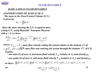 25
BASIC LAWS IN FLUID DYNAMICS
(1)CONSERVATION OF MASS (C.M.)
SOLO
The mass in the Fixed Control Volume (C.V.)
is given by:
∫∫∫=
..VC
CV vdm ρ
Since the mass entering the C.V. is equal to mass
exiting C.V., using Reynolds’ Transport Theorem
with η = 1, we have:
( )∫∫∫∫∫ ⋅−===
..
,
Re
..
0
SC
md
S
ynolds
VC
md
CV
sdVvd
td
d
td
md




ρρ
Assume:
- one inlet (1) of area A1 and mean fluid velocity V,S1 (relative to A1 )and density ρ1.
- one outlet (2) of area A2 and mean fluid velocity V,S2 (relative to A2 ) and density ρ2.
we have: ( ) ( ) ( ) ( ) ( ) 022,21,1,,
.. 21
=−=⋅−+⋅−=⋅− ∫∫∫∫∫∫ AVAVsdVsdVsdV SnSn
A
S
A
S
SC
ρρρρρ

- mass flow rate entering the system through the element of C.S.mdsdVS


=⋅− ,ρ sd

or: ( ) ( )
21
22,211,1
flowflow Q
Sn
Q
Sn AVAV ρρ =
where: - mass flow velocity exiting the system relative to the element of
C.S.
SSflow VV ,,

= sd

FLUID DYNAMICS
 