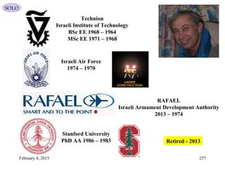 February 4, 2015 257
SOLO
Technion
Israeli Institute of Technology
1964–1968BSc EE
1968–1971MSc EE
Israeli Air Force
1970–1974
RAFAEL
Israeli Armament Development Authority
1974–2013
Stanford University
1983–1986PhD AA 2013-Retired
 