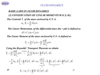 27
BASIC LAWS IN FLUID DYNAMICS
(2) CONSERVATION OF LINEAR MOMENTUM (C.L.M.)
SOLO
∫∫∫=
..
:
VC
CCV vdRRm ρ

Using the Reynolds’ Transport Theorem we obtain
The Centroid of the mass enclosed by C.V. isCR

The Linear Moment of the mass enclosed by C.V. is defined as
∫∫∫∫∫∫ ==
....
,
:
VC
I
VC
ICV
vd
tD
RD
vdVP ρρ


( )
( ) ( ) ( ) ( )∫∫∫∫∫∫
∫∫∫∫∫∫∫∫
⋅+⋅−+=⋅+=
⋅+==
..
,
..
,
..
,
..
,
....
SC
S
m
SC
SC
V
I
C
CV
SC
S
I
CCV
SC
S
VC
REYNOLDS
VC
I
CV
sdVRsdVR
td
Rd
msdVRRm
td
d
sdVRvdR
td
d
vd
tD
RD
P
CV
C

  








ρρρ
ρρρ
( ) ( )∫∫ ⋅−+=
..
,
SC
SCCCVCV sdVRRVmP

ρor
The Linear Momentum, of the differential mass dm = ρdv is defined as
vdVmdVPd II
ρ,,
:

==
FLUID DYNAMICS
 