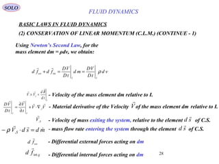 28
BASIC LAWS IN FLUID DYNAMICS
(2) CONSERVATION OF LINEAR MOMENTUM (C.L.M.) (CONTINUE - 1)
SOLO
Using Newton’s Second Law, for the
mass element dm = ρdv, we obtain:
ext
fd

- Differential external forces acting on dm
ij
fd int

- Differential internal forces acting on dm
I
I
td
Rd
VV


== ,
: - Velocity of the mass element dm relative to I.
- mass flow rate entering the system through the element of C.S.mdsdVS


=⋅− ,ρ sd

vd
tD
VD
md
tD
VD
fdfd
II
ext
ρ==+ int

VV
t
V
tD
VD
I
II


,
∇⋅+
∂
∂
= - Material derivative of the Velocity of the mass element dm relative to I.V

- Velocity of mass exiting the system, relative to the element of C.S.SV,

sd

FLUID DYNAMICS
 