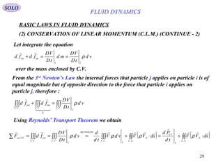 29
BASIC LAWS IN FLUID DYNAMICS
(2) CONSERVATION OF LINEAR MOMENTUM (C.L.M.) (CONTINUE - 2)
SOLO
Let integrate the equation
vd
tD
VD
md
tD
VD
fdfd
II
ext
ρ==+ int

over the mass enclosed by C.V.
From the 3rd
Newton’s Law the internal forces that particle j applies on particle i is of
equal magnitude but of opposite direction to the force that particle i applies on
particle j, therefore :
∫∫∫∫∫∫∫∫∫ =+
..
0
..
int
.. VC
I
VCVC
ext vd
tD
VD
fdfd ρ


Using Reynolds’ Transport Theorem we obtain
( ) ( )∫∫∫∫∫∫∫∫∫∫∫∫∫∑ ⋅+=⋅+===
..
,
..
,
......
,
SC
S
I
CV
SC
S
I
VC
REYNOLDS
VC
I
VC
extCVext sdVV
td
Pd
sdVVvdV
td
d
vd
tD
VD
fdF



ρρρρ
FLUID DYNAMICS
 