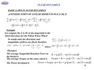 32
BASIC LAWS IN FLUID DYNAMICS
(2)CONSERVATION OF LINEAR MOMENTUM (C.L.M.)
SOLO
Let compute the C.L.M. in the tangential to the
wheel direction, for the Pelton Water Wheel
( )[ ]
( ) ( )
t
tvtv
extjj RfdfdrVrQVQ −+=−−− ∫∫





0
int
0
cos βωωρρ
where
( ) ( )∫∫∫∫ ⋅−=⋅−=
outin A
S
A
S
sdVsdVQ

,,
: ρρρ
( ) ( )βωρ cos1+−= rVQR jt
Therefore
The average Torque on the water wheel is ( ) ( )βωρ cos1+−== rVrQrRTorque jt
The Power developed is ( ) ( )βωωρω cos1+−==⋅= rVrQrRTorquePower jt
The average Tangential Reaction Force on
the bucket is
In steady-state the directions and
magnitudes of flows are fixed, therefore
0
..


== ∫∫∫
I
VC
I
CV
vdV
td
d
td
Pd
ρ
( ) ( )
∑∑∫∫∫∫∫
∫∫∫∫∫∫∫
=+⋅+=
⋅+=⋅+
−−
ext
j
j
SCVC
SC
md
S
I
CV
SC
md
S
I
VC
FFsdvdg
sdVV
td
Pd
sdVVvdV
td
d







....
..
,
..
,
..
σρ
ρρρ
Example
FLUID DYNAMICS
 