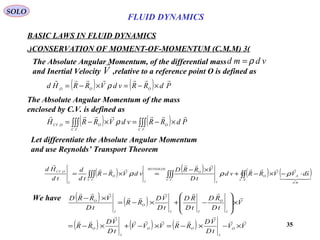 35
( ) ( ) PdRRvdVRRHd OOO

×−=×−= ρ,
BASIC LAWS IN FLUID DYNAMICS
(3)CONSERVATION OF MOMENT-OF-MOMENTUM (C.M.M.)
SOLO
The Absolute Angular Momentum, of the differential mass
and Inertial Velocity ,relative to a reference point O is defined as
vdmd ρ=
V

The Absolute Angular Momentum of the mass
enclosed by C.V. is defined as
( ) ( )∫∫∫∫∫∫ ×−=×−=
....
,
VC
O
VC
OOCV
PdRRvdVRRH

ρ
Let differentiate the Absolute Angular Momentum
and use Reynolds’ Transport Theorem
( ) ( ) ( ) ( )∫∫∫∫∫∫∫∫ ⋅−×−+
×−
=×−=
..
,
....
,
SC
md
SO
VC
I
O
REYNOLDS
I
VC
O
I
OCV
sdVVRRvd
tD
VRRD
vdVRR
td
d
td
Hd






ρρρ
We have ( ) ( )
( ) ( ) ( ) VV
tD
VD
RRVVV
tD
VD
RR
V
tD
RD
tD
RD
tD
VD
RR
tD
VRRD
O
I
OO
I
O
I
O
II
O
I
O









×−×−=×−+×−=
×








−+×−=
×−
FLUID DYNAMICS
 