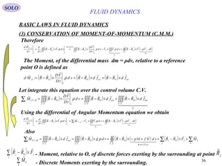 36
( ) ( ) ( ) int,
: fdRRfdRRvd
tD
VD
RRMd OextO
I
OO



×−+×−=×−= ρ
( ) ( ) ( ) ( )∫∫∫∫∫∫∫∫∫∫∫ ⋅−×−+×−×−=×−=
..
,
......
,
SC
md
SO
P
VC
O
VC
I
O
REYNOLDS
I
VC
O
I
OCV
sdVVRRvdVVvd
tD
VD
RRvdVRR
td
d
td
Hd
CV








ρρρρ
BASIC LAWS IN FLUID DYNAMICS
(3) CONSERVATION OF MOMENT-OF-MOMENTUM (C.M.M.)
SOLO
The Moment, of the differential mass dm = ρdv, relative to a reference
point O is defined as
Therefore
Let integrate this equation over the control volume C.V.
( ) ( ) ( )
  




0
..
int
....
, ∫∫∫∫∫∫∫∫∫∑ ×−+×−=×−=
VC
O
VC
extO
VC I
OOCV fdRRfdRRvd
tD
VD
RRM ρ
Using the differential of Angular Momentum equation we obtain
( ) ( ) ( )∫∫∫∫∫∑∫∫∫ ⋅−×−+×−=×−=
..
,
..
,
..
,
SC
md
SO
P
VC
OOCV
I
VC
O
I
OCV
sdVVRRvdVVMvdVRR
td
d
td
Hd
CV






ρρρ
( ) ( ) ( ) ( ) ( ) ∑∑∫∫∫∫∫∫∫∫∑ +×−++−×−+×−=×−=
=⋅
k
k
j
jOj
SC sdTsd
O
VC
O
VC
extOOtCV MFRRsdtfnpRRvdgRRfdRRM

  

......
, 11
σ
ρ
Also
( )∑ ×−
j
jOj FRR

- Moment, relative to O, of discrete forces exerting by the surrounding at point jR

- Discrete Moments exerting by the surrounding.∑
k
k
M

FLUID DYNAMICS
 