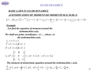 37
( ) ( ) ( ) ∑∑∫∫∫∫∫∫∫∫∫∫∫∫∫∫∑ +×++−×+×=×+⋅−×−×=×−=
=⋅
k
k
j
jO
SC
sdTsd
O
VC
O
P
VC
O
SC
md
SO
IVC
O
VC Ir
OOCV MFrsdtfnprvdgrvdVVsdVVrvdVr
td
d
vd
tD
VD
RRM
CV
O

  












,
..
,
..
,
....
,,
..
,
Reynolds
..
, 11
, σ
ρρρρρ
BASIC LAWS IN FLUID DYNAMICS
(3)CONSERVATION OF MOMENT-OF-MOMENTUM (C.M.M.)
SOLO
Let find the equation of moment around the
turbomachine axis.
We shall use polar coordinates , where z is
the turbomachine axis.
zr ,,θ
zzrrrO
ˆˆ, +=

zVVrVV zr
ˆˆˆ ++= θθ

zFFrFF zr
ˆˆˆ ++= θθ

( ) zVrVrVzrVz
VVV
zr
zr
Vr zrz
zr
O
ˆˆ0
ˆˆˆ
, θ
θ
θ
+−+−==×

( )  ( )
∑∑∫∫∫∫ ++=×+⋅−−
k
kz
j
j
tv
extCVO
SC
S
VC
MFrdfrPVsdVVrvdVr
td
d
θθθθ ρρ


0
..
,
..
The moment of momentum equation around the turbomachine z axis.
Example
FLUID DYNAMICS
 