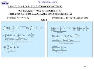 41
FLUID DYNAMICS
2. BASIC LAWS IN FLUID DYNAMICS (CONTINUE)
(2.4) CONSERVATION OF ENERGY (C.E.)
– THE FIRST LAW OF THERMODYNAMICS (CONTINUE - 2)
VECTOR NOTATION CARTESIAN TENSOR NOTATION
C.E.-1
  

  




  
systementering
td
Qd
tSv
systemontnmenenvirobydone
td
Wd
shaft
tSv
v
REYNOLDS
KineticInternal
tv
FF
FF
FF
sdqvd
t
Q
td
Wd
ForcesSurface
sdTu
ForcesBody
vdGu
vdue
tD
D
vdue
td
d
∫∫∫∫∫
∫∫∫∫∫
∫∫∫∫∫∫
⋅−+
+⋅+⋅=






+=





+
+
)(
)(
2
)3(
)(
2
2
1
2
1
∂
∂
ρ
ρρ
  
  
  
  
systementering
td
Qd
tS
kk
tv
systemontnemnoenvirbydone
td
Wd
shaft
tS
kk
tv
kk
tv
REYNOLDS
KineticInternal
tv
FF
FF
FF
dsqvd
t
Q
td
Wd
ForcesSurface
sdTu
ForcesBody
vdGu
vdue
tD
D
vdue
td
d
∫∫∫∫∫
∫∫∫∫∫
∫∫∫∫∫∫
−+
++=






+=





+
+
)()(
)()(
)(
2
)3(
)(
2
2
1
2
1
∂
∂
ρ
ρρ
SOLO
 