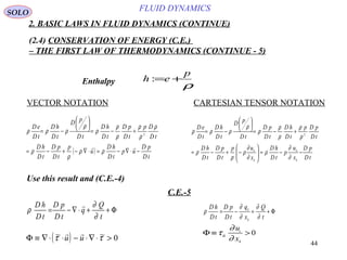 44
FLUID DYNAMICS
2. BASIC LAWS IN FLUID DYNAMICS (CONTINUE)
(2.4) CONSERVATION OF ENERGY (C.E.)
– THE FIRST LAW OF THERMODYNAMICS (CONTINUE - 5)
VECTOR NOTATION CARTESIAN TENSOR NOTATION
Enthalpy
Use this result and (C.E.-4)
C.E.-5
ρ
p
eh +=:
( )
tD
pD
up
tD
hD
u
p
tD
pD
tD
hD
tD
Dp
tD
pD
tD
hD
tD
pD
tD
hD
tD
eD
−⋅∇−=⋅∇−+−=
+−=






−=

ρρ
ρ
ρ
ρ
ρ
ρ
ρ
ρ
ρ
ρ
ρρρ 2
tD
pD
x
u
p
tD
hD
x
up
tD
pD
tD
hD
tD
pDp
tD
hD
tD
pD
tD
pD
tD
hD
tD
eD
k
k
k
k
−−=







−+−=
+−=






−=
∂
∂
ρ
∂
∂
ρ
ρ
ρ
ρ
ρ
ρ
ρ
ρ
ρ
ρρρ 2
Φ++⋅∇−=
t
Q
q
tD
pD
tD
hD
∂
∂
ρ

Φ++−=
t
Q
x
q
tD
pD
tD
hD
k
k
∂
∂
∂
∂
ρ
SOLO
( )Φ ≡ ∇⋅ ⋅ − ⋅∇ ⋅ >~ ~τ τ
 
u u 0
Φ ≡ >τ
∂
∂
ik
i
k
u
x
0
 