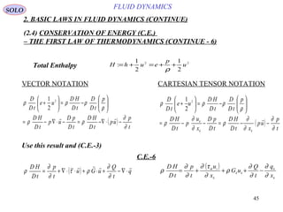 45
FLUID DYNAMICS
2. BASIC LAWS IN FLUID DYNAMICS (CONTINUE)
(2.4) CONSERVATION OF ENERGY (C.E.)
– THE FIRST LAW OF THERMODYNAMICS (CONTINUE - 6)
VECTOR NOTATION CARTESIAN TENSOR NOTATION
Total Enthalpy
Use this result and (C.E.-3)
C.E.-6
22
2
1
2
1
: u
p
euhH ++=+=
ρ
( )
t
p
up
tD
HD
tD
pD
up
tD
HD
p
tD
D
tD
HD
ue
tD
D
∂
∂
ρρ
ρ
ρρρ
−⋅∇−=−⋅∇−=






−=





+

2
2
1
( )
t
p
up
xtD
HD
tD
pD
x
u
p
tD
HD
p
tD
D
tD
HD
ue
tD
D
kk
k
∂
∂
∂
∂
ρ
∂
∂
ρ
ρ
ρρρ
−−=−−=






−=





+

2
2
1
( ) q
t
Q
uGu
t
p
tD
HD 
⋅∇−+⋅+⋅⋅∇+=
∂
∂
ρτ
∂
∂
ρ ~ ( )
k
k
kk
k
iik
x
q
t
Q
uG
x
u
t
p
tD
HD
∂
∂
∂
∂
ρ
∂
τ∂
∂
∂
ρ −+++=
SOLO
 