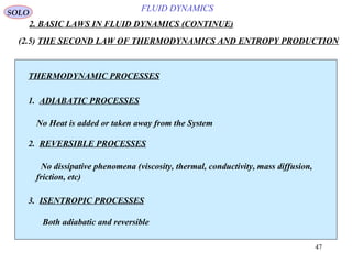 47
FLUID DYNAMICS
2. BASIC LAWS IN FLUID DYNAMICS (CONTINUE)
SOLO
THERMODYNAMIC PROCESSES
1. ADIABATIC PROCESSES
2. REVERSIBLE PROCESSES
3. ISENTROPIC PROCESSES
No Heat is added or taken away from the System
No dissipative phenomena (viscosity, thermal, conductivity, mass diffusion,
friction, etc)
Both adiabatic and reversible
(2.5) THE SECOND LAW OF THERMODYNAMICS AND ENTROPY PRODUCTION
 