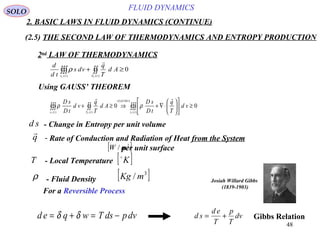 48
FLUID DYNAMICS
2. BASIC LAWS IN FLUID DYNAMICS (CONTINUE)
(2.5) THE SECOND LAW OF THERMODYNAMICS AND ENTROPY PRODUCTION
2nd
LAW OF THERMODYNAMICS
Using GAUSS’ THEOREM
0
)()(
≥+ ∫∫∫∫∫
tStv FF
Ad
T
q
vds
td
d

ρ
00
)(
)1(
)()(
≥











⋅∇+⇒≥+ ∫∫∫∫∫∫∫∫
tv
GAUSS
tStv FFF
vd
T
q
tD
sD
Ad
T
q
vd
tD
sD

ρρ
- Change in Entropy per unit volumed s
- Local TemperatureT [ ]K
- Fluid Densityρ [ ]3
/ mKg
d e q w T ds pdv= + = −δ δ d s
d e
T
p
T
dv= +
SOLO
For a Reversible Process
- Rate of Conduction and Radiation of Heat from the System
per unit surface
q

[ ]2
/ mW
Gibbs Relation
Josiah Willard Gibbs
(1839-1903)
 