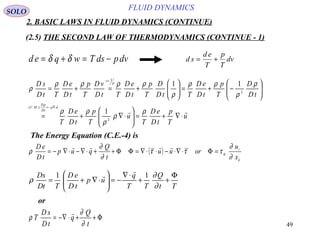 49
FLUID DYNAMICS
2. BASIC LAWS IN FLUID DYNAMICS (CONTINUE)
(2.5) THE SECOND LAW OF THERMODYNAMICS (CONTINUE - 1)
d e q w T ds pdv= + = −δ δ d s
d e
T
p
T
dv= +
u
T
p
tD
eD
T
u
T
p
tD
eD
T
tD
D
T
p
tD
eD
TtD
D
T
p
tD
eD
TtD
vD
T
p
tD
eD
TtD
sD
u
tD
D
MC
v


⋅∇+=





⋅∇+=






−+=





+=+=
⋅∇−=
=
ρ
ρ
ρ
ρρ
ρ
ρ
ρρ
ρ
ρρρρ
ρ
ρ
ρ
ρ
2
.).(
2
1
1
11
The Energy Equation (C.E.-4) is
( )
k
i
ik
x
u
oruu
t
Q
qup
tD
eD
∂
∂
τττ
∂
∂
ρ =Φ⋅∇⋅−⋅⋅∇=ΦΦ++⋅∇−⋅∇−= ~~ 
Tt
Q
TT
q
up
tD
eD
TtD
sD Φ
++
⋅∇
−=





⋅∇+=
∂
∂
ρ
11


or
Φ++⋅−∇=
t
Q
q
tD
sD
T
∂
∂
ρ

SOLO
 